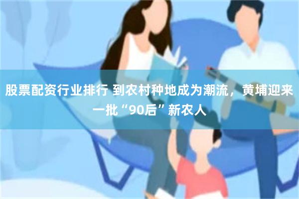 股票配资行业排行 到农村种地成为潮流，黄埔迎来一批“90后”新农人