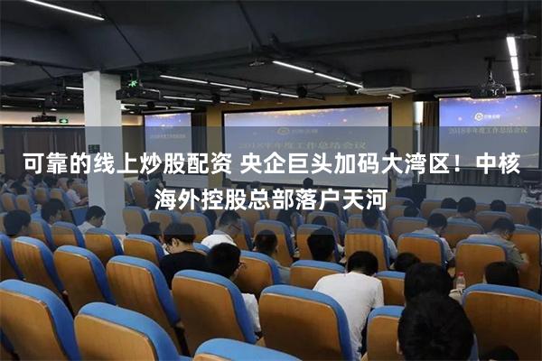 可靠的线上炒股配资 央企巨头加码大湾区！中核海外控股总部落户天河