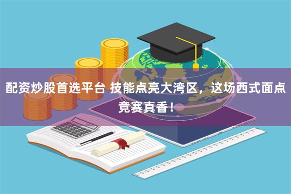 配资炒股首选平台 技能点亮大湾区，这场西式面点竞赛真香！