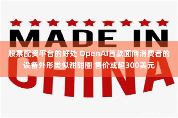 股票配资平台的好处 OpenAI首款面向消费者的设备外形类似甜甜圈 售价或超300美元
