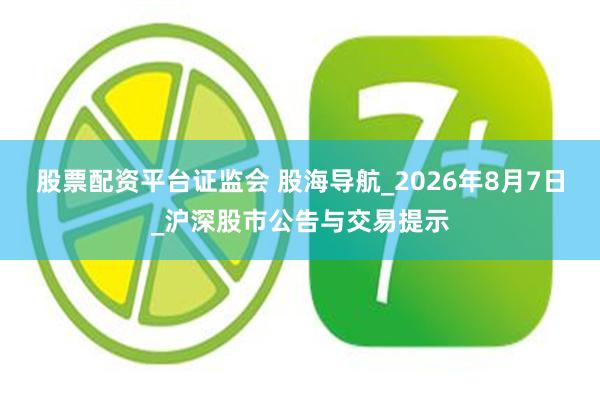股票配资平台证监会 股海导航_2026年8月7日_沪深股市公告与交易提示
