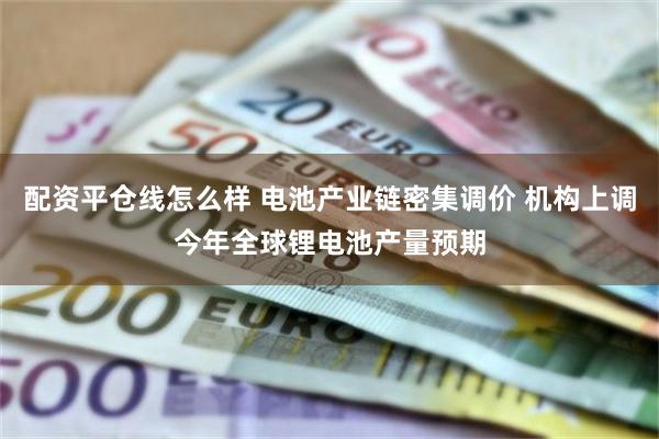 配资平仓线怎么样 电池产业链密集调价 机构上调今年全球锂电池产量预期