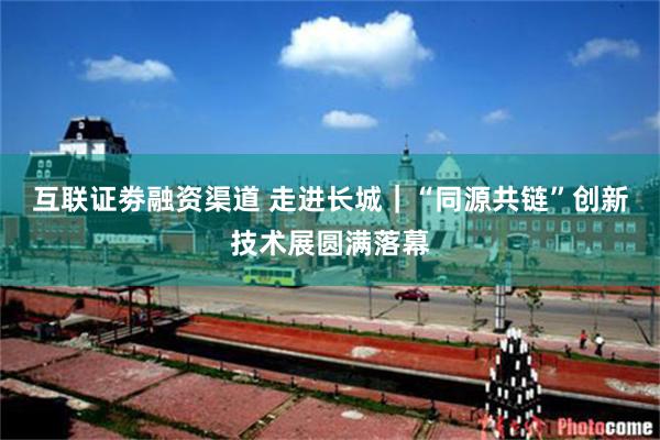 互联证劵融资渠道 走进长城｜“同源共链”创新技术展圆满落幕