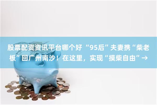 股票配资资讯平台哪个好 “95后”夫妻携“柴老板”回广州南沙！在这里，实现“摸柴自由”→