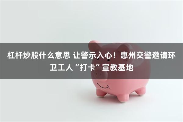 杠杆炒股什么意思 让警示入心！惠州交警邀请环卫工人“打卡”宣教基地
