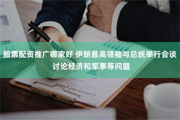 股票配资推广哪家好 伊朗最高领袖与总统举行会谈 讨论经济和军事等问题