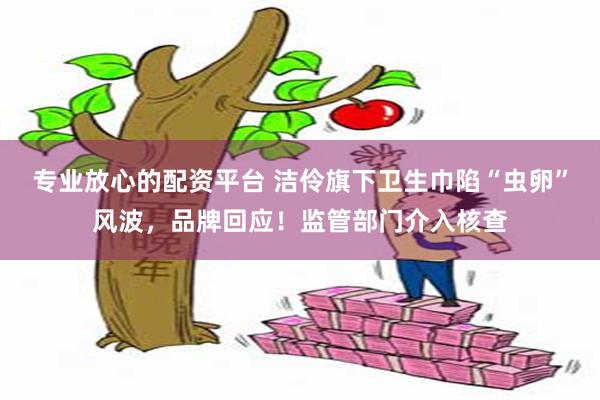 专业放心的配资平台 洁伶旗下卫生巾陷“虫卵”风波，品牌回应！监管部门介入核查