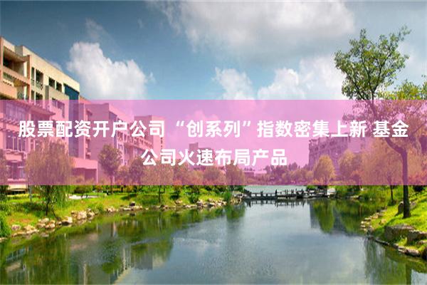 股票配资开户公司 “创系列”指数密集上新 基金公司火速布局产品