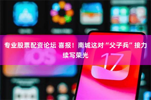 专业股票配资论坛 喜报！南城这对“父子兵”接力续写荣光
