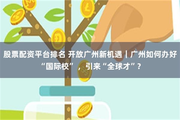 股票配资平台排名 开放广州新机遇｜广州如何办好“国际校” ，引来“全球才”？