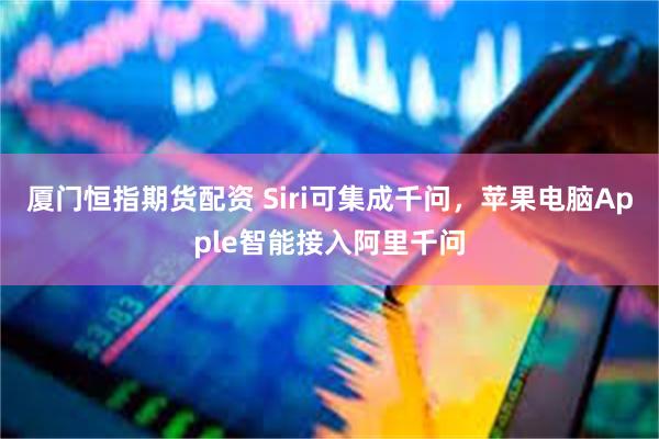 厦门恒指期货配资 Siri可集成千问，苹果电脑Apple智能接入阿里千问
