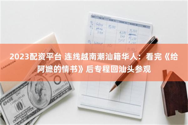 2023配资平台 连线越南潮汕籍华人：看完《给阿嬷的情书》后专程回汕头参观