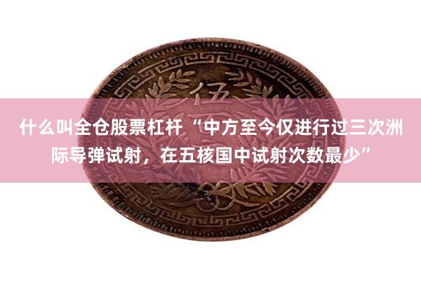 什么叫全仓股票杠杆 “中方至今仅进行过三次洲际导弹试射，在五核国中试射次数最少”