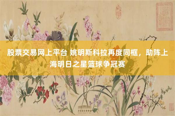 股票交易网上平台 姚明斯科拉再度同框，助阵上海明日之星篮球争冠赛