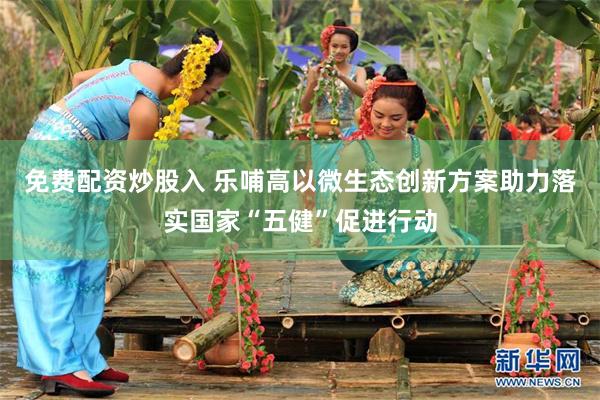 免费配资炒股入 乐哺高以微生态创新方案助力落实国家“五健”促进行动