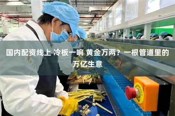 国内配资线上 冷板一响 黄金万两？一根管道里的万亿生意