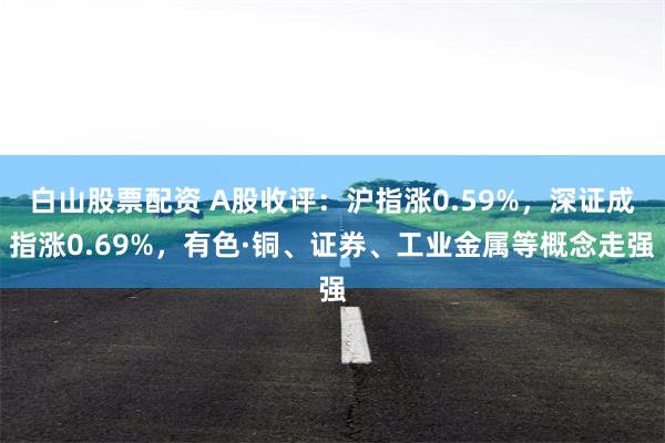 白山股票配资 A股收评：沪指涨0.59%，深证成指涨0.69%，有色·铜、证券、工业金属等概念走强