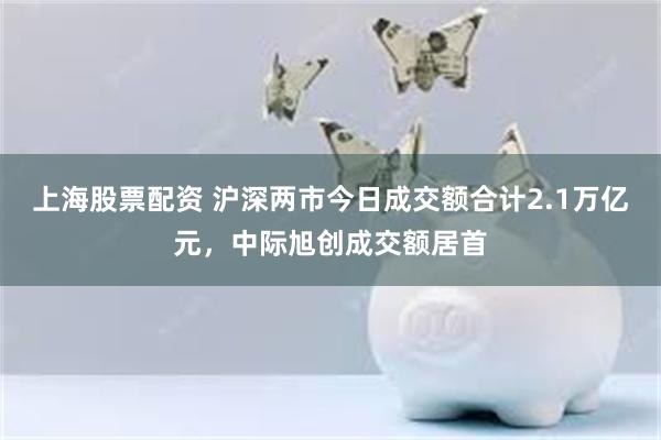 上海股票配资 沪深两市今日成交额合计2.1万亿元，中际旭创成交额居首