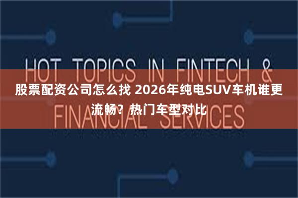 股票配资公司怎么找 2026年纯电SUV车机谁更流畅？热门车型对比