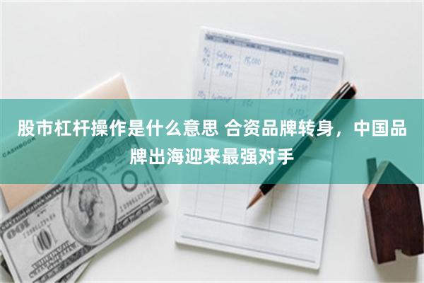 股市杠杆操作是什么意思 合资品牌转身，中国品牌出海迎来最强对手