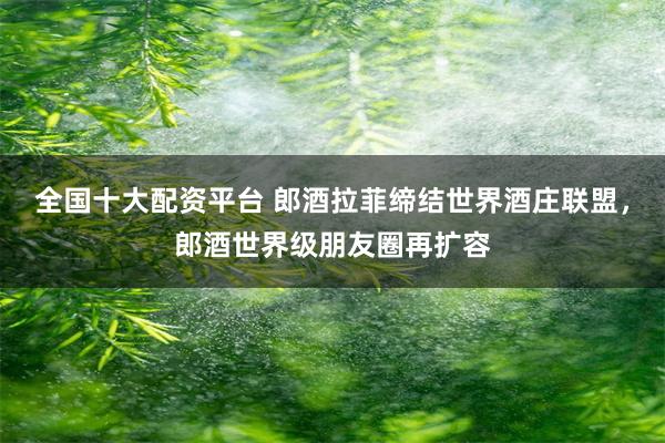 全国十大配资平台 郎酒拉菲缔结世界酒庄联盟，郎酒世界级朋友圈再扩容
