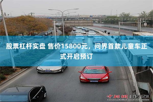 股票杠杆实盘 售价15800元，问界首款儿童车正式开启预订