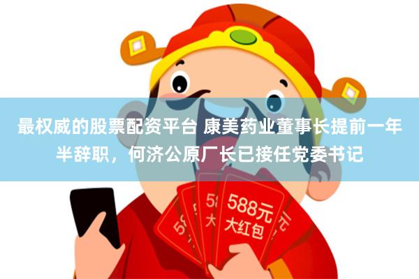 最权威的股票配资平台 康美药业董事长提前一年半辞职，何济公原厂长已接任党委书记
