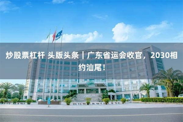 炒股票杠杆 头版头条｜广东省运会收官，2030相约汕尾！