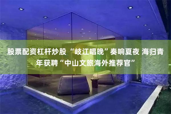 股票配资杠杆炒股 “岐江唱晚”奏响夏夜 海归青年获聘“中山文旅海外推荐官”