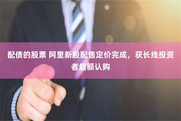 配债的股票 阿里新股配售定价完成，获长线投资者超额认购