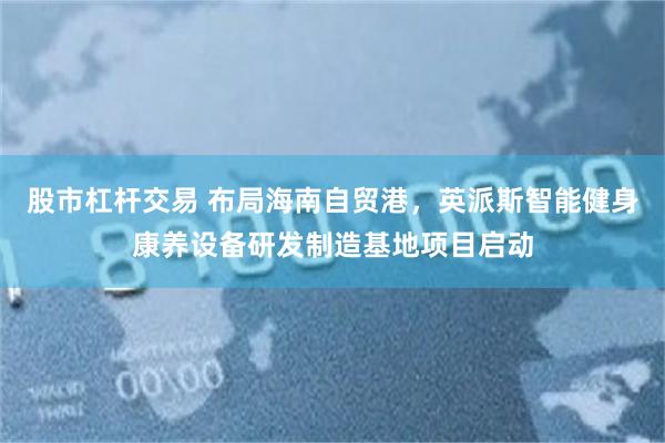 股市杠杆交易 布局海南自贸港，英派斯智能健身康养设备研发制造基地项目启动