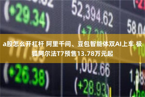 a股怎么开杠杆 阿里千问、豆包智能体双AI上车 极狐阿尔法T7预售13.78万元起