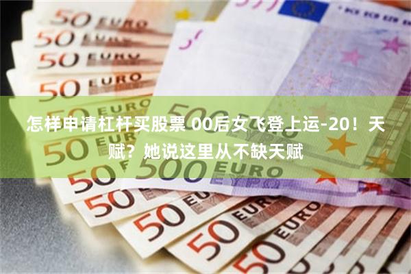 怎样申请杠杆买股票 00后女飞登上运‑20！天赋？她说这里从不缺天赋