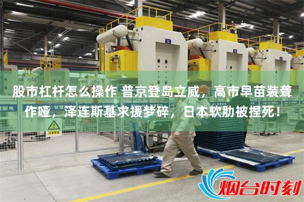 股市杠杆怎么操作 普京登岛立威，高市早苗装聋作哑，泽连斯基求援梦碎，日本软肋被捏死！