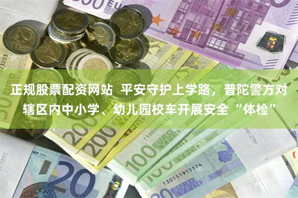 正规股票配资网站  平安守护上学路，普陀警方对辖区内中小学、幼儿园校车开展安全 “体检”