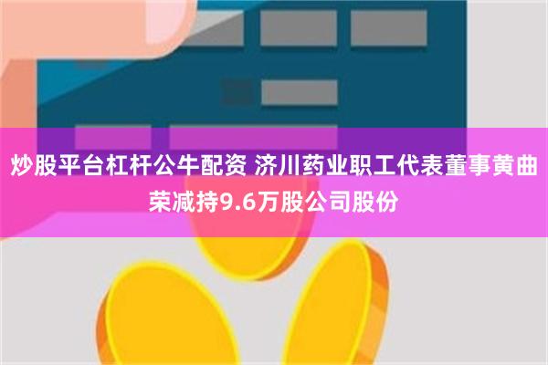 炒股平台杠杆公牛配资 济川药业职工代表董事黄曲荣减持9.6万股公司股份