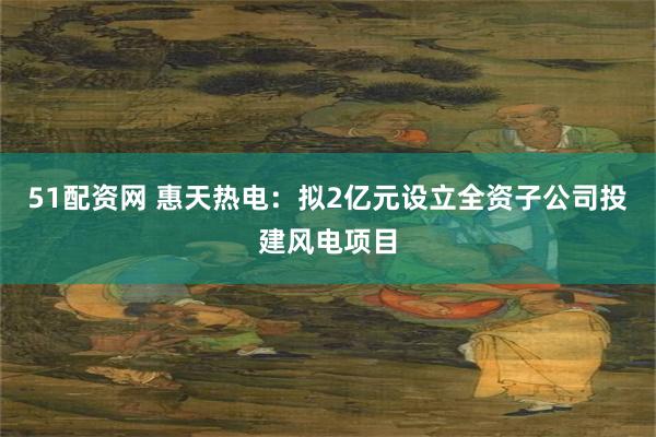 51配资网 惠天热电：拟2亿元设立全资子公司投建风电项目