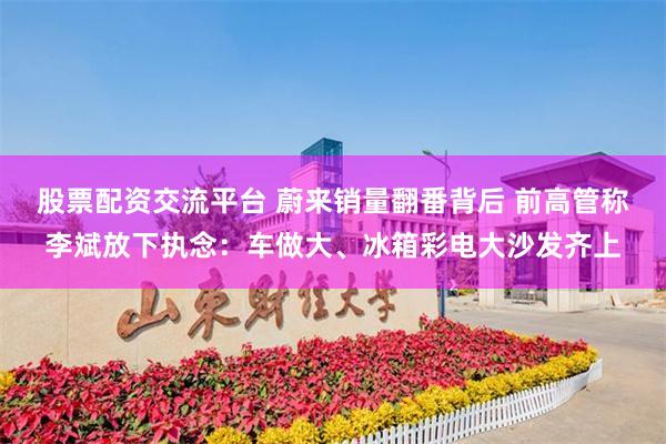 股票配资交流平台 蔚来销量翻番背后 前高管称李斌放下执念：车做大、冰箱彩电大沙发齐上