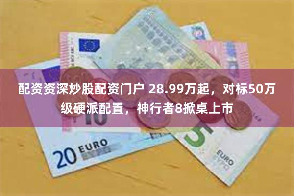 配资资深炒股配资门户 28.99万起，对标50万级硬派配置，神行者8掀桌上市