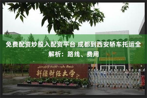 免费配资炒股入配资平台 成都到西安轿车托运全解析：路线、费用