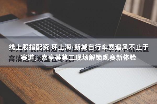 线上股指配资 环上海·新城自行车赛追风不止于赛道，嘉亭荟第二现场解锁观赛新体验