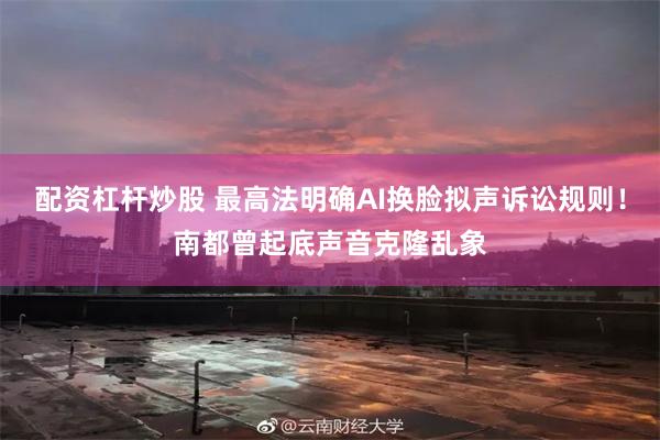 配资杠杆炒股 最高法明确AI换脸拟声诉讼规则！南都曾起底声音克隆乱象