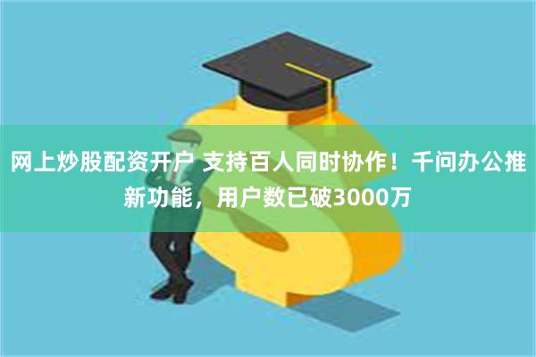 网上炒股配资开户 支持百人同时协作！千问办公推新功能，用户数已破3000万