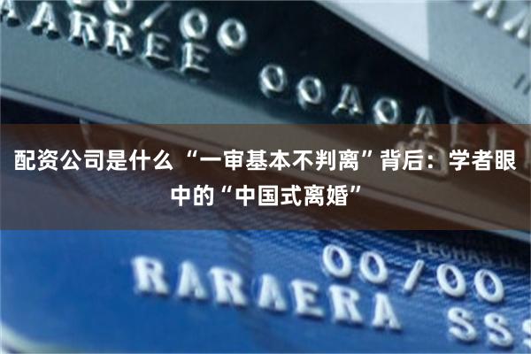 配资公司是什么 “一审基本不判离”背后：学者眼中的“中国式离婚”