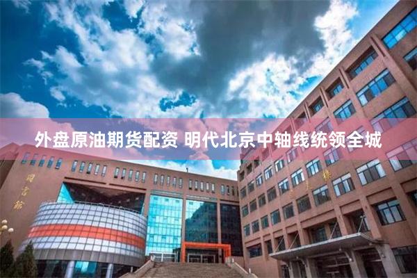 外盘原油期货配资 明代北京中轴线统领全城