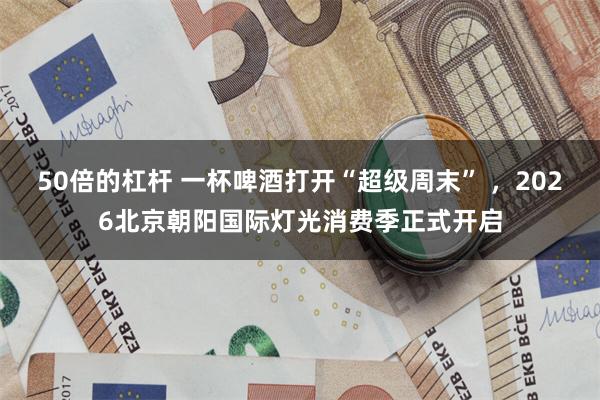 50倍的杠杆 一杯啤酒打开“超级周末” ，2026北京朝阳国际灯光消费季正式开启