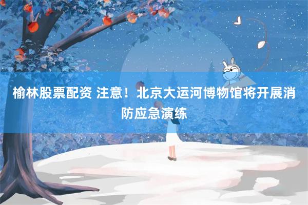 榆林股票配资 注意!北京大运河博物馆将开展消防应急演练