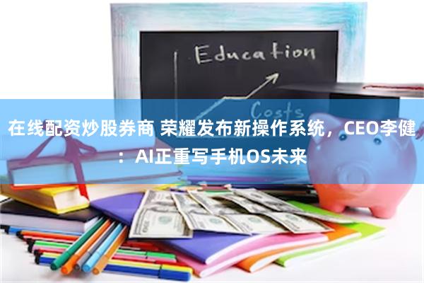 在线配资炒股券商 荣耀发布新操作系统，CEO李健：AI正重写手机OS未来