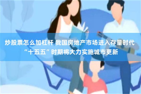 炒股票怎么加杠杆 我国房地产市场进入存量时代 “十五五”时期将大力实施城市更新