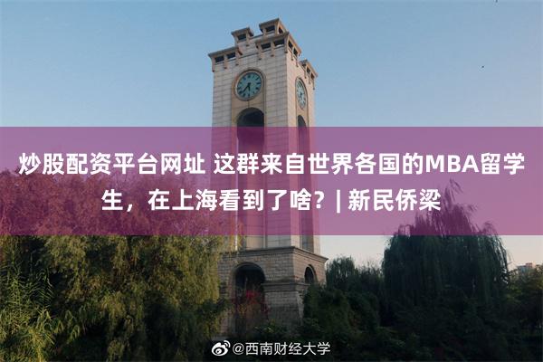炒股配资平台网址 这群来自世界各国的MBA留学生，在上海看到了啥？| 新民侨梁
